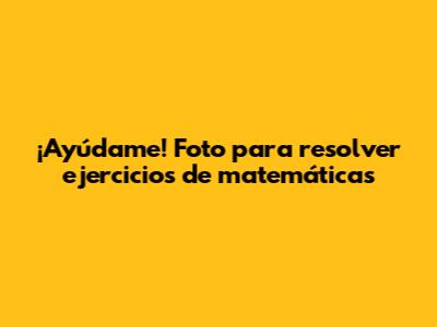 ¡Ayúdame! Foto para resolver ejercicios de matemáticas