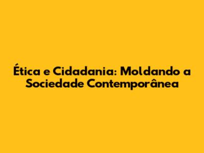 Ética e Cidadania: Moldando a Sociedade Contemporânea