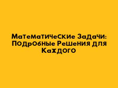 Математические Задачи: Подробные Решения для Каждого