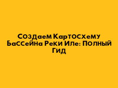 Создаем Картосхему Бассейна Реки Иле: Полный Гид