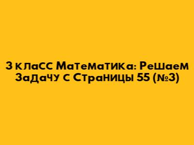 3 класс Математика: Решаем Задачу с Страницы 55 (№3)
