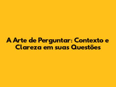A Arte de Perguntar: Contexto e Clareza em suas Questões