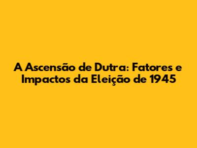 A Ascensão de Dutra: Fatores e Impactos da Eleição de 1945