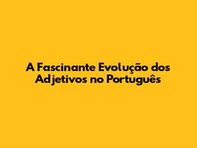 A Fascinante Evolução dos Adjetivos no Português