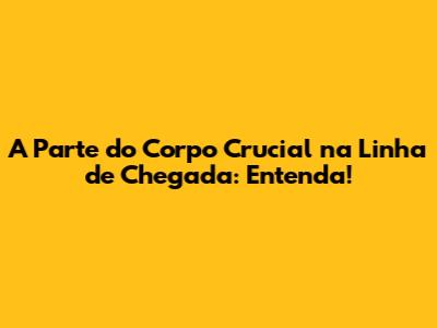 A Parte do Corpo Crucial na Linha de Chegada: Entenda!