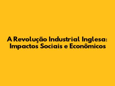 A Revolução Industrial Inglesa: Impactos Sociais e Econômicos