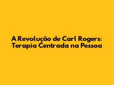 A Revolução de Carl Rogers: Terapia Centrada na Pessoa