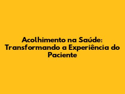 Acolhimento na Saúde: Transformando a Experiência do Paciente