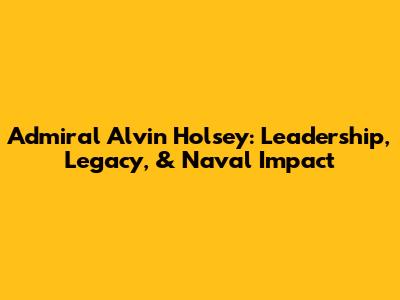 Admiral Alvin Holsey: Leadership, Legacy, & Naval Impact