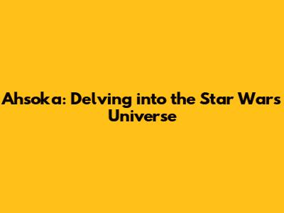 Ahsoka: Delving into the Star Wars Universe