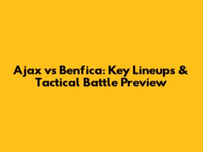 Ajax vs Benfica: Key Lineups & Tactical Battle Preview