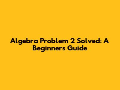 Algebra Problem 2 Solved: A Beginner's Guide