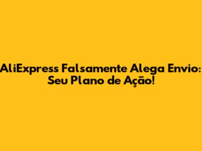 AliExpress Falsamente Alega Envio: Seu Plano de Ação!