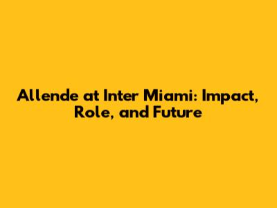 Allende at Inter Miami: Impact, Role, and Future