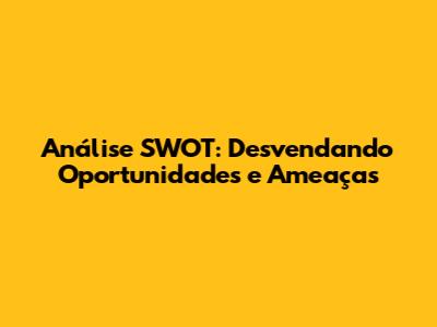 Análise SWOT: Desvendando Oportunidades e Ameaças