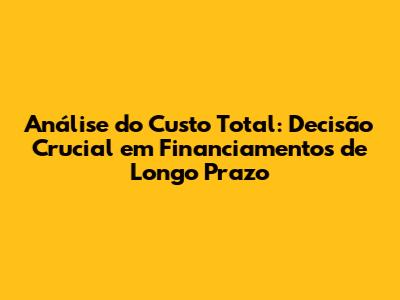 Análise do Custo Total: Decisão Crucial em Financiamentos de Longo Prazo