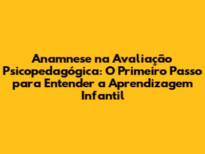 Anamnese na Avaliação Psicopedagógica: O Primeiro Passo para Entender a Aprendizagem Infantil