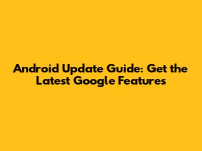 Android Update Guide: Get the Latest Google Features