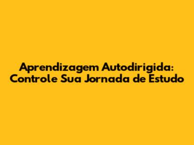 Aprendizagem Autodirigida: Controle Sua Jornada de Estudo