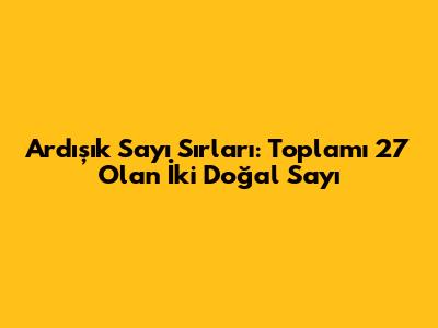 Ardışık Sayı Sırları: Toplamı 27 Olan İki Doğal Sayı