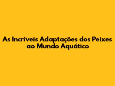 As Incríveis Adaptações dos Peixes ao Mundo Aquático