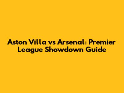 Aston Villa vs Arsenal: Premier League Showdown Guide