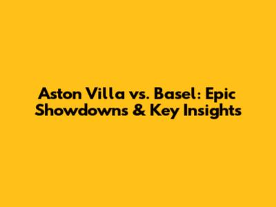 Aston Villa vs. Basel: Epic Showdowns & Key Insights