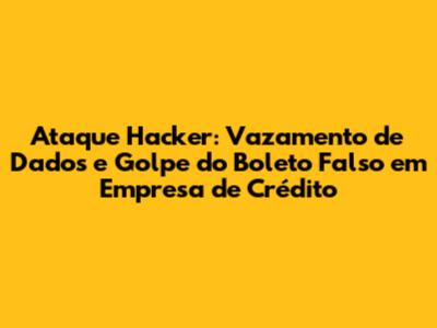 Ataque Hacker: Vazamento de Dados e Golpe do Boleto Falso em Empresa de Crédito