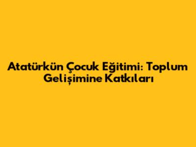 Atatürk'ün Çocuk Eğitimi: Toplum Gelişimine Katkıları