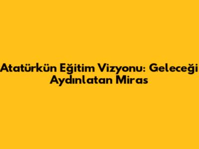 Atatürk'ün Eğitim Vizyonu: Geleceği Aydınlatan Miras