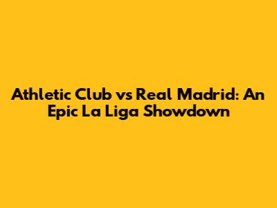 Athletic Club vs Real Madrid: An Epic La Liga Showdown