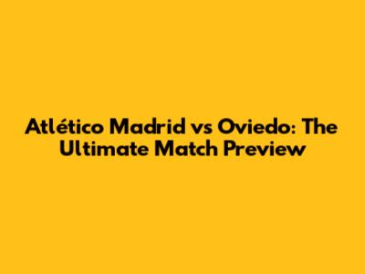 Atlético Madrid vs Oviedo: The Ultimate Match Preview