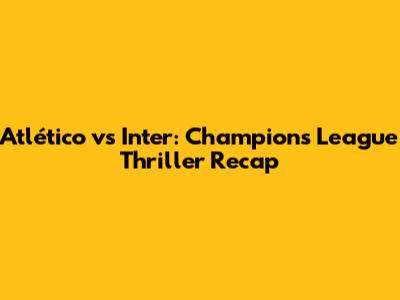 Atlético vs Inter: Champions League Thriller Recap