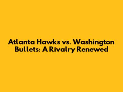 Atlanta Hawks vs. Washington Bullets: A Rivalry Renewed
