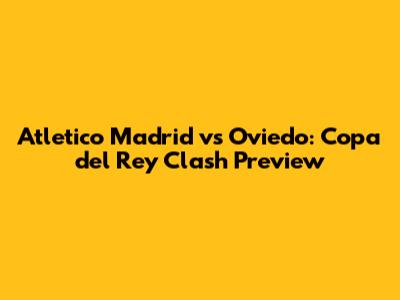 Atletico Madrid vs Oviedo: Copa del Rey Clash Preview