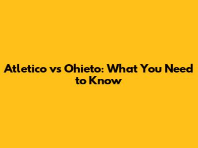 Atletico vs Ohieto: What You Need to Know