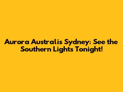 Aurora Australis Sydney: See the Southern Lights Tonight!