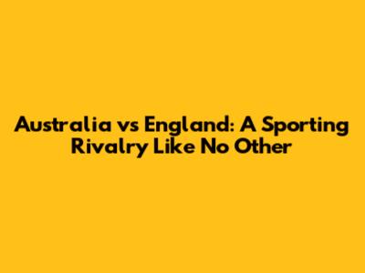 Australia vs England: A Sporting Rivalry Like No Other