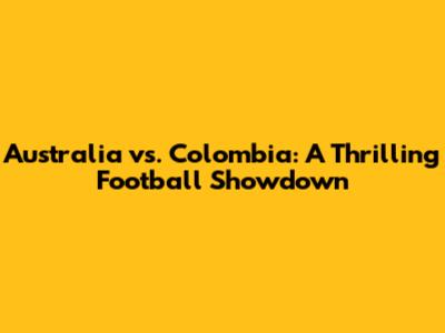 Australia vs. Colombia: A Thrilling Football Showdown