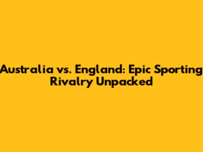 Australia vs. England: Epic Sporting Rivalry Unpacked