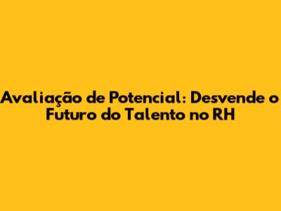 Avaliação de Potencial: Desvende o Futuro do Talento no RH