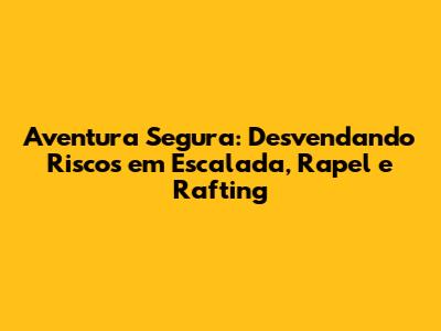 Aventura Segura: Desvendando Riscos em Escalada, Rapel e Rafting