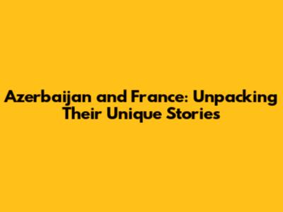 Azerbaijan and France: Unpacking Their Unique Stories