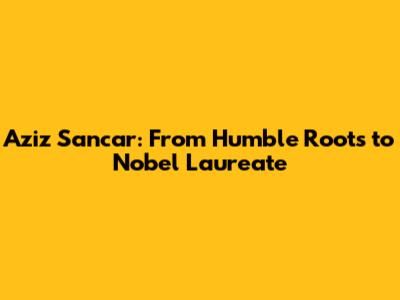 Aziz Sancar: From Humble Roots to Nobel Laureate