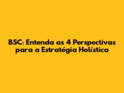 BSC: Entenda as 4 Perspectivas para a Estratégia Holística