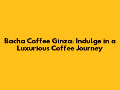 Bacha Coffee Ginza: Indulge in a Luxurious Coffee Journey