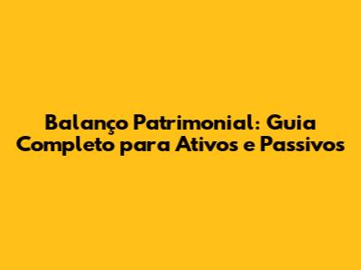Balanço Patrimonial: Guia Completo para Ativos e Passivos