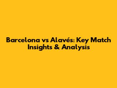 Barcelona vs Alavés: Key Match Insights & Analysis