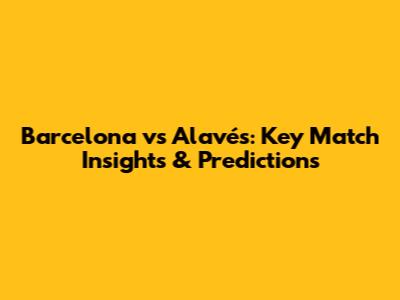Barcelona vs Alavés: Key Match Insights & Predictions