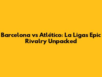 Barcelona vs Atlético: La Liga's Epic Rivalry Unpacked